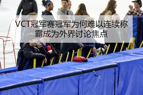 VCT冠军赛冠军为何难以连续称霸成为外界讨论焦点